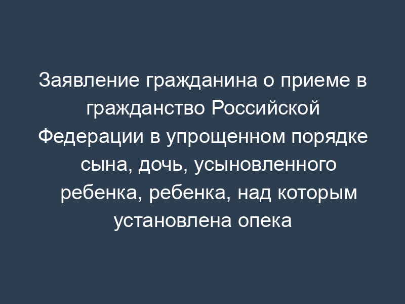 Заявление гражданина о приеме в гражданство Российской Федерации в упрощенном порядке сына, дочь, усыновленного ребенка, ребенка, над которым установлена опека (попечительство), ребенка, находящегося на государственном попечении