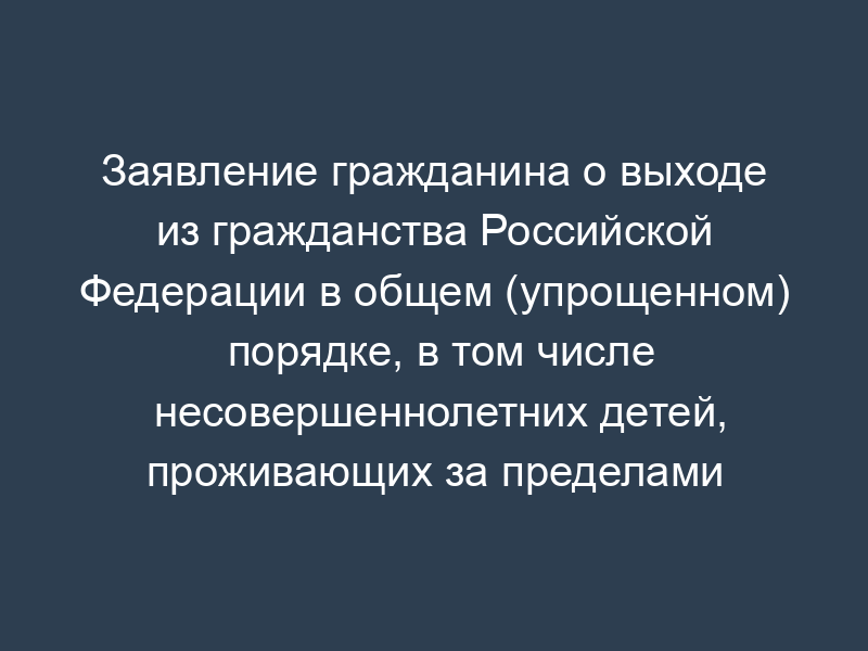 Заявление гражданина о выходе из гражданства Российской Федерации в общем (упрощенном) порядке, в том числе несовершеннолетних детей, проживающих за пределами Российской Федерации и не имеющих места жительства на территории Российской Федерации
