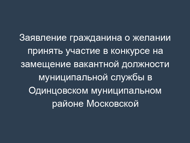 Заявление гражданина о желании принять участие в конкурсе на замещение вакантной должности муниципальной службы в Одинцовском муниципальном районе Московской области