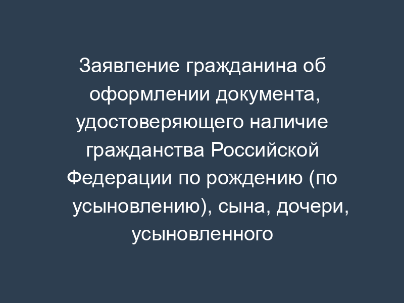 Заявление гражданина об оформлении документа, удостоверяющего наличие гражданства Российской Федерации по рождению (по усыновлению), сына, дочери, усыновленного ребенка