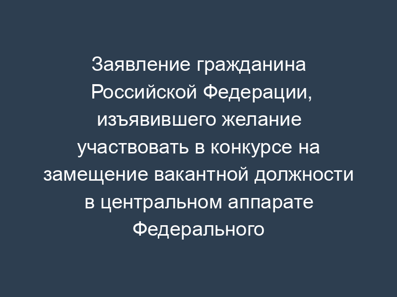 Заявление гражданина Российской Федерации, изъявившего желание участвовать в конкурсе на замещение вакантной должности в центральном аппарате Федерального казначейства
