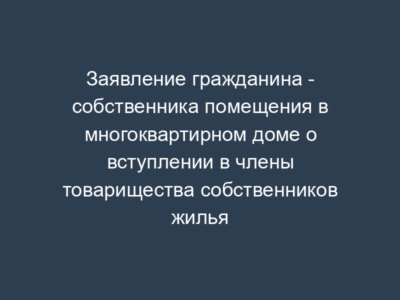 Заявление гражданина - собственника помещения в многоквартирном доме о вступлении в члены товарищества собственников жилья