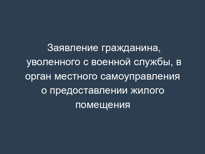 Заявление гражданина, уволенного с военной службы, в орган местного самоуправления о предоставлении жилого помещения