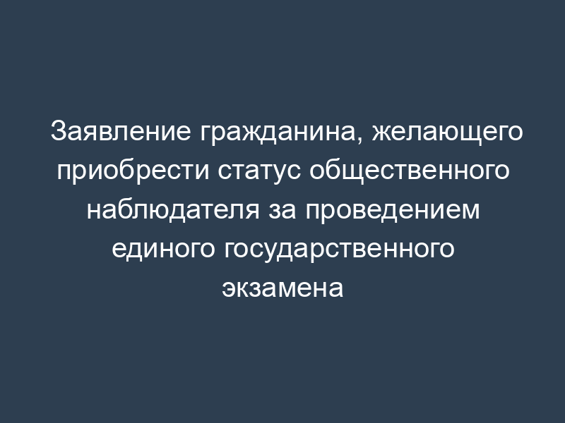 Заявление гражданина, желающего приобрести статус общественного наблюдателя за проведением единого государственного экзамена