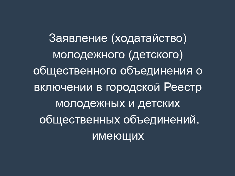 Заявление (ходатайство) молодежного (детского) общественного объединения о включении в городской Реестр молодежных и детских общественных объединений, имеющих право на муниципальную поддержку города Жуковского Московской области