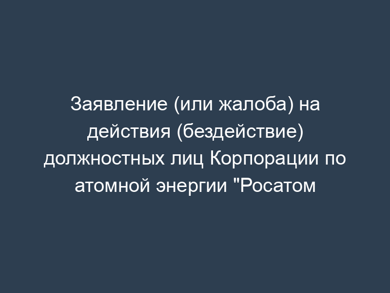Заявление (или жалоба) на действия (бездействие) должностных лиц Корпорации по атомной энергии "Росатом