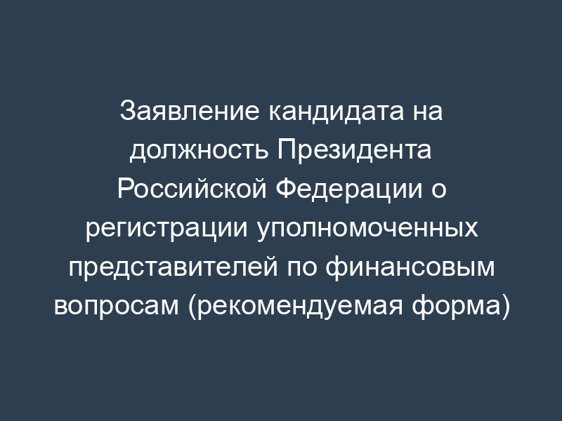 Заявление кандидата на должность Президента Российской Федерации о регистрации уполномоченных представителей по финансовым вопросам (рекомендуемая форма)