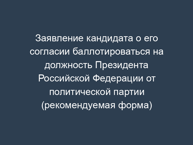 Заявление кандидата о его согласии баллотироваться на должность Президента Российской Федерации от политической партии (рекомендуемая форма)