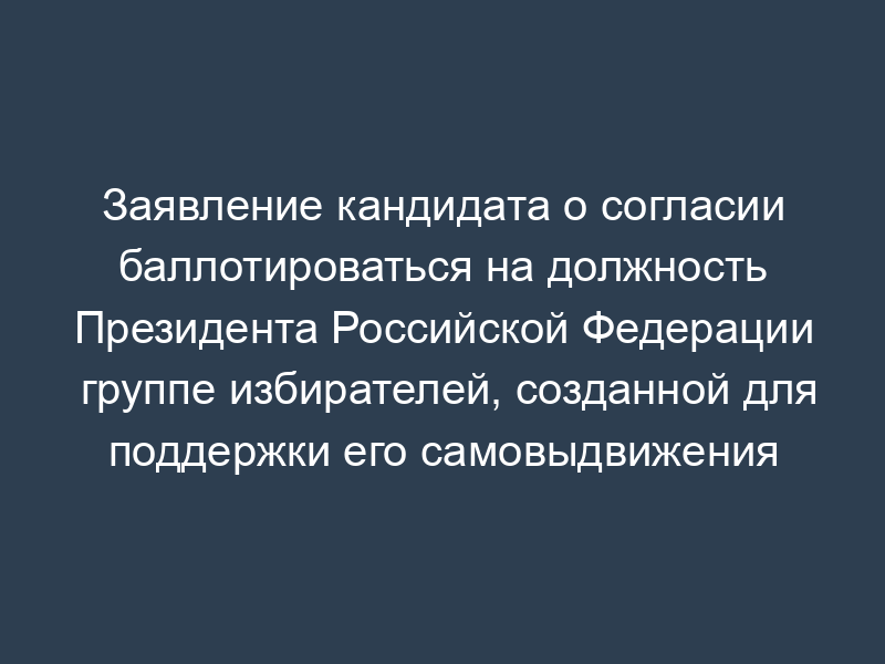 Заявление кандидата о согласии баллотироваться на должность Президента Российской Федерации группе избирателей, созданной для поддержки его самовыдвижения (рекомендуемая форма)