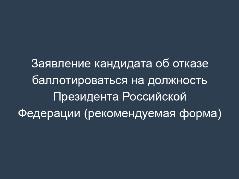 Заявление кандидата об отказе баллотироваться на должность Президента Российской Федерации (рекомендуемая форма)