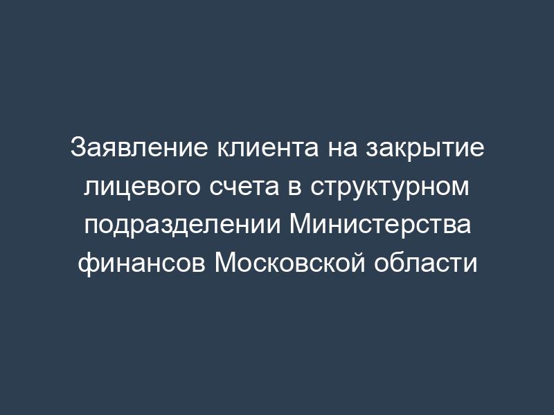 Заявление клиента на закрытие лицевого счета в структурном подразделении Министерства финансов Московской области