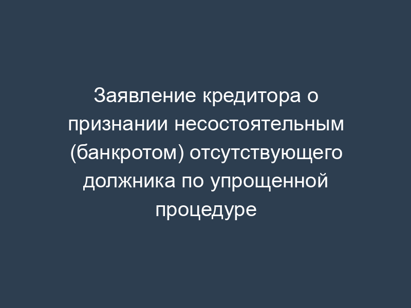 Заявление кредитора о признании несостоятельным (банкротом) отсутствующего должника по упрощенной процедуре