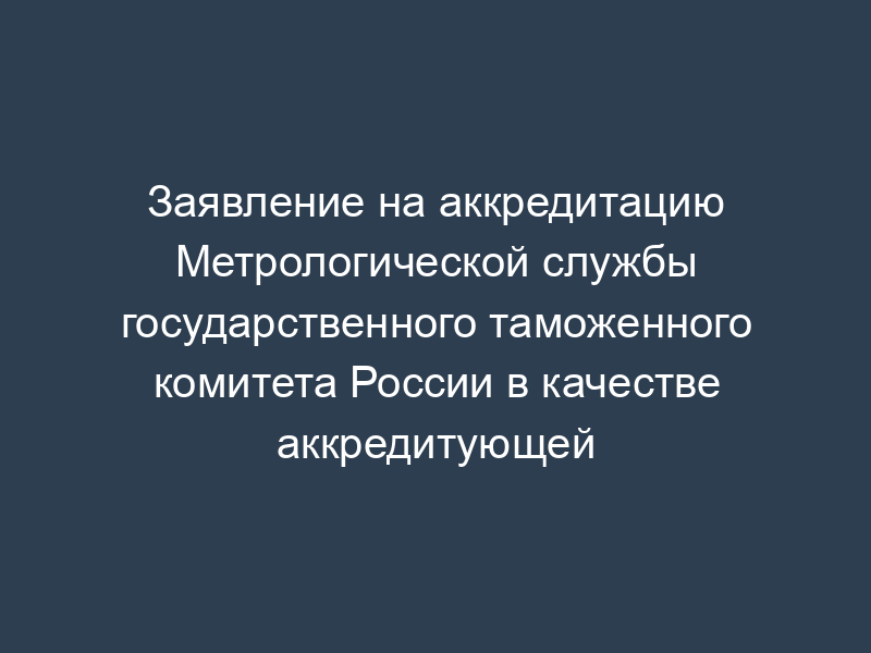 Заявление на аккредитацию Метрологической службы государственного таможенного комитета России в качестве аккредитующей