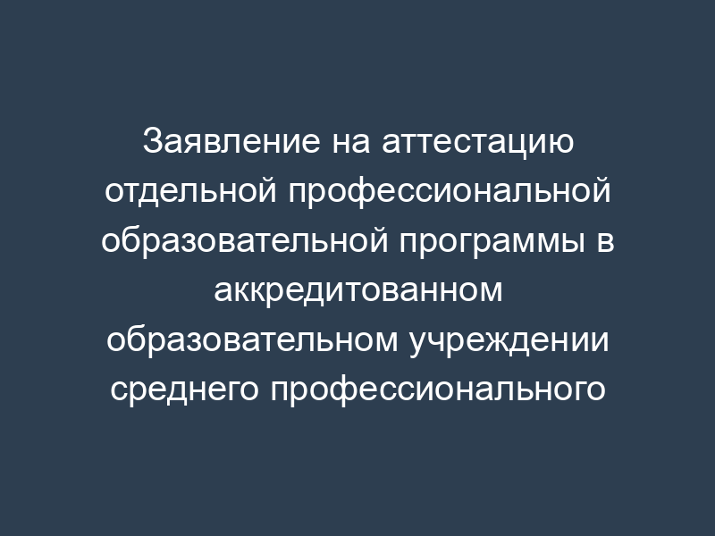 Заявление на аттестацию отдельной профессиональной образовательной программы в аккредитованном образовательном учреждении среднего профессионального образования и (или) филиала