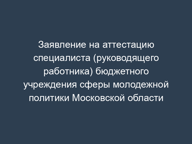 Заявление на аттестацию специалиста (руководящего работника) бюджетного учреждения сферы молодежной политики Московской области