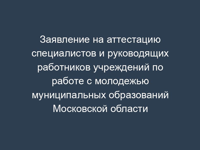 Заявление на аттестацию специалистов и руководящих работников учреждений по работе с молодежью муниципальных образований Московской области