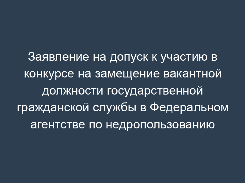 Заявление на допуск к участию в конкурсе на замещение вакантной должности государственной гражданской службы в Федеральном агентстве по недропользованию