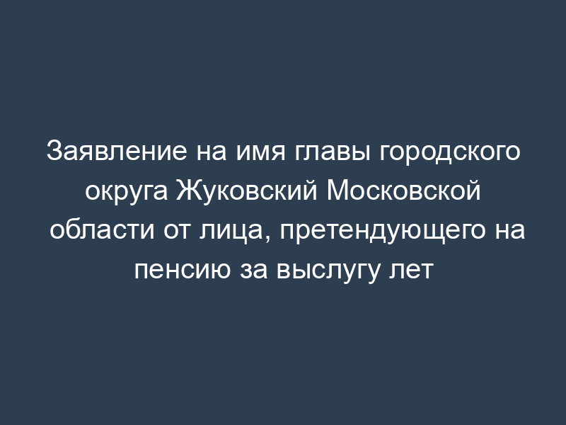 Заявление на имя главы городского округа Жуковский Московской области от лица, претендующего на пенсию за выслугу лет
