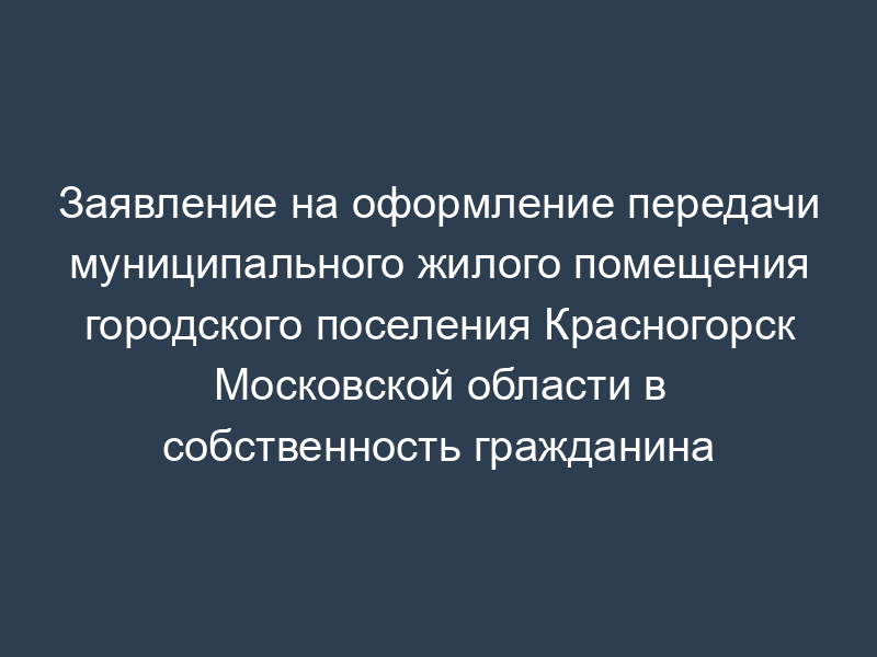 Заявление на оформление передачи муниципального жилого помещения городского поселения Красногорск Московской области в собственность гражданина