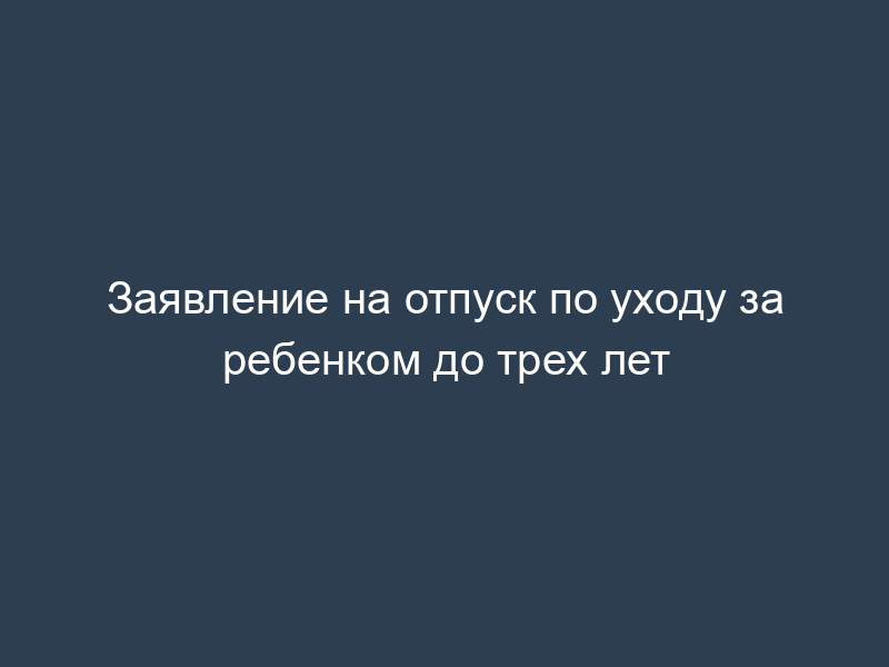 Заявление на отпуск по уходу за ребенком до трех лет