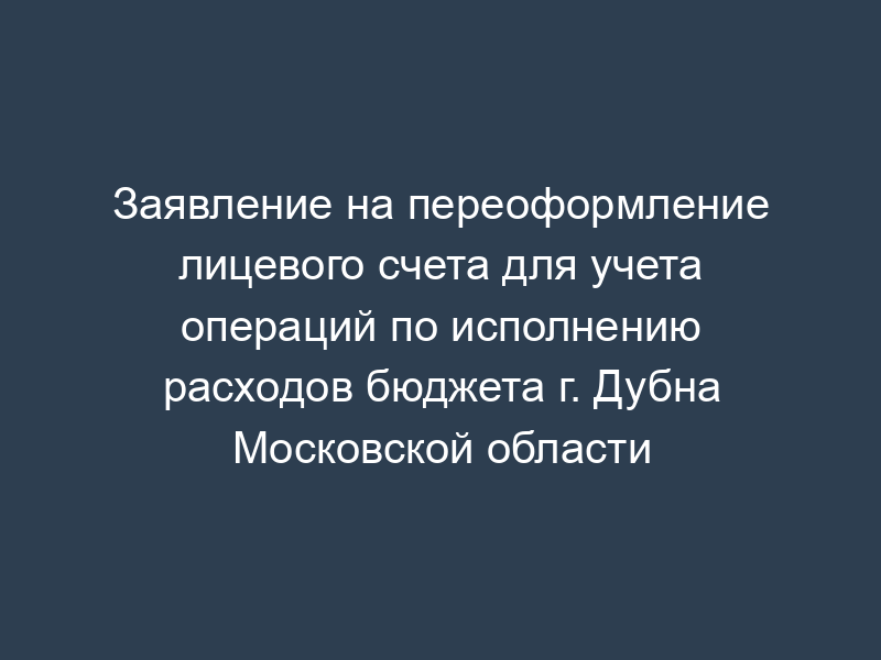 Заявление на переоформление лицевого счета для учета операций по исполнению расходов бюджета г. Дубна Московской области