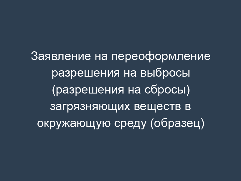 Заявление на переоформление разрешения на выбросы (разрешения на сбросы) загрязняющих веществ в окружающую среду (образец)