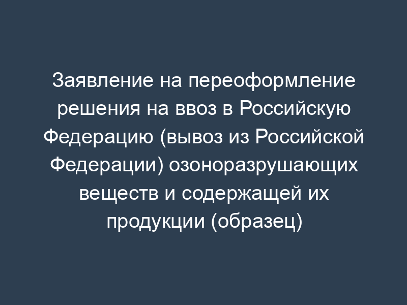 Заявление на переоформление решения на ввоз в Российскую Федерацию (вывоз из Российской Федерации) озоноразрушающих веществ и содержащей их продукции (образец)