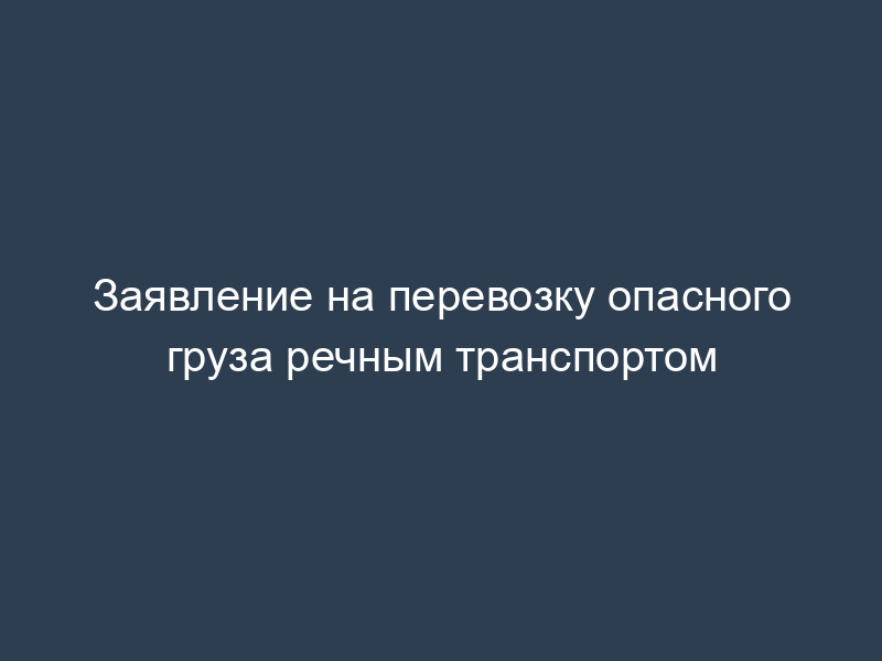 Заявление на перевозку опасного груза речным транспортом
