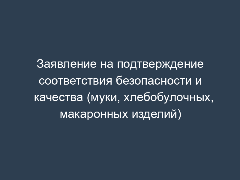 Заявление на подтверждение соответствия безопасности и качества (муки, хлебобулочных, макаронных изделий)