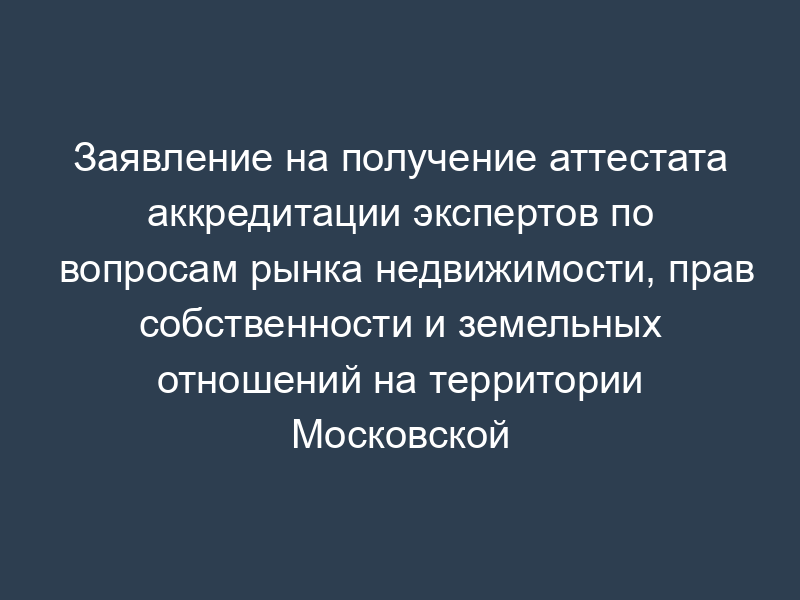 Заявление на получение аттестата аккредитации экспертов по вопросам рынка недвижимости, прав собственности и земельных отношений на территории Московской области. Форма N 1