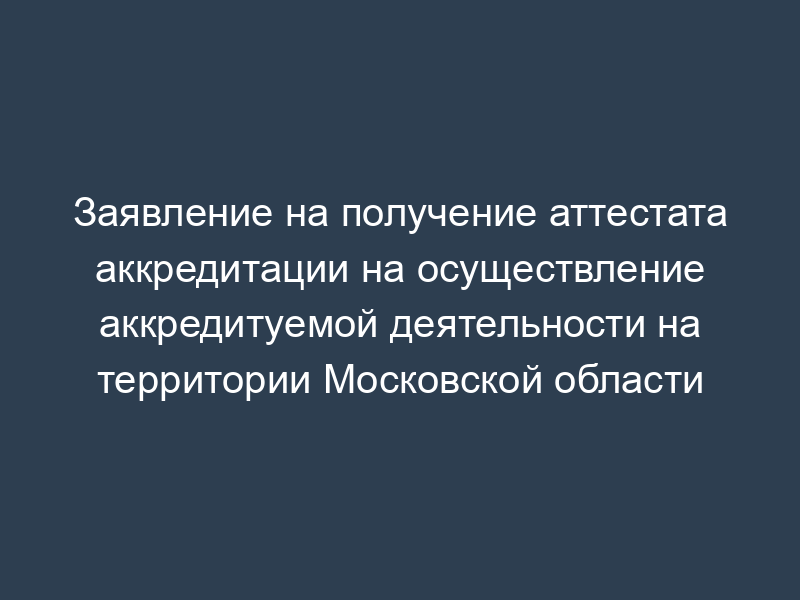 Заявление на получение аттестата аккредитации на осуществление аккредитуемой деятельности на территории Московской области