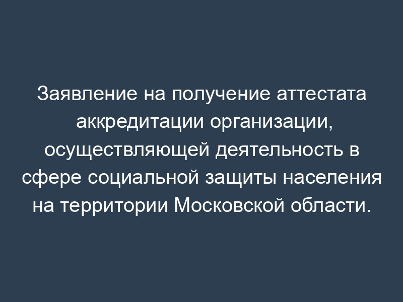Заявление на получение аттестата аккредитации организации, осуществляющей деятельность в сфере социальной защиты населения на территории Московской области. Форма N 1