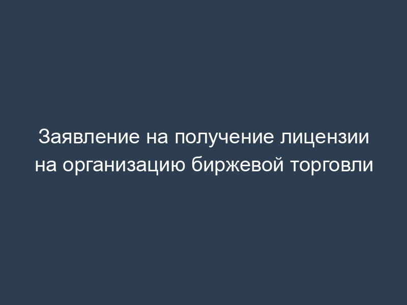 Заявление на получение лицензии на организацию биржевой торговли