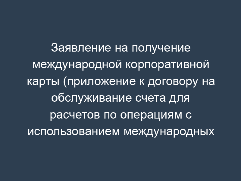 Заявление на получение международной корпоративной карты (приложение к договору на обслуживание счета для расчетов по операциям с использованием международных корпоративных карт)