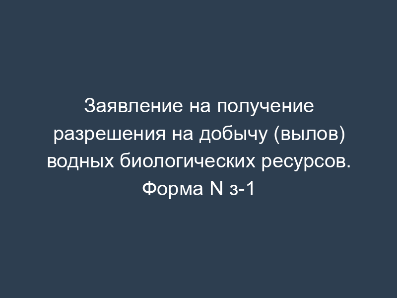 Заявление на получение разрешения на добычу (вылов) водных биологических ресурсов. Форма N з-1