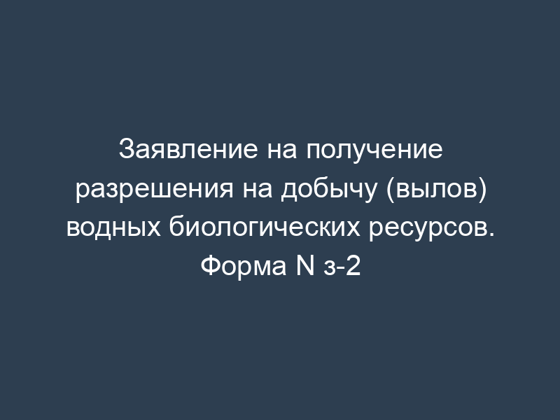 Заявление на получение разрешения на добычу (вылов) водных биологических ресурсов. Форма N з-2