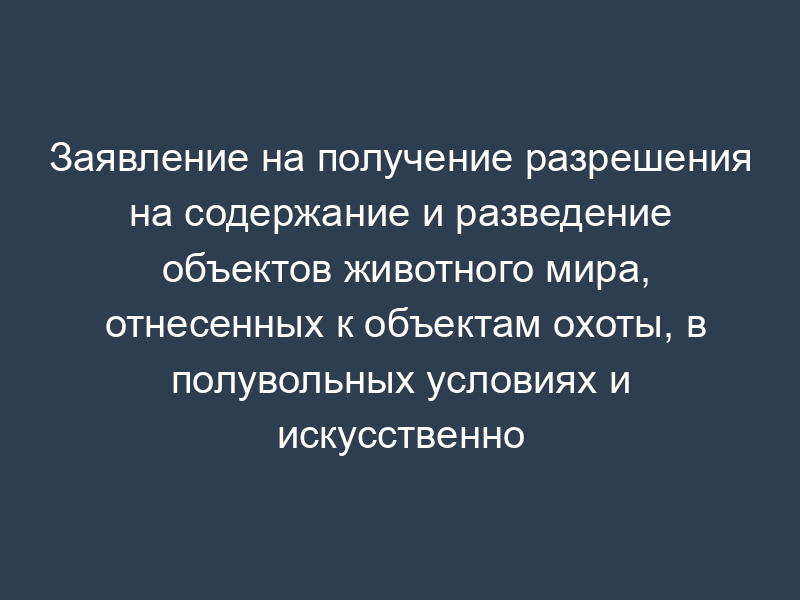 Заявление на получение разрешения на содержание и разведение объектов животного мира, отнесенных к объектам охоты, в полувольных условиях и искусственно созданной среде обитания (образец)