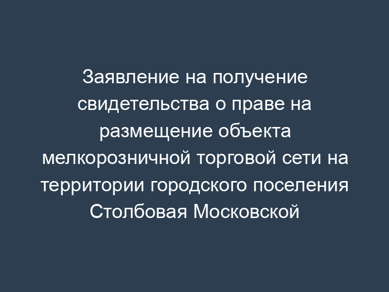 Заявление на получение свидетельства о праве на размещение объекта мелкорозничной торговой сети на территории городского поселения Столбовая Московской области (для физического лица)