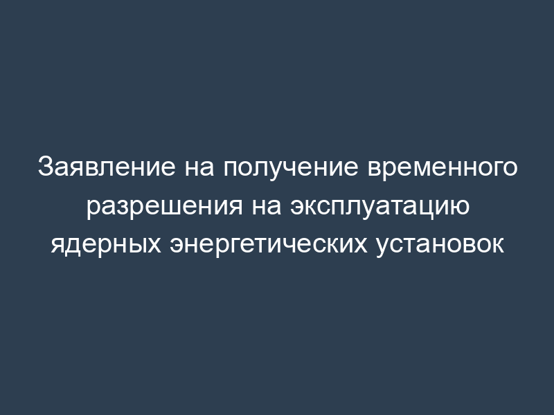 Заявление на получение временного разрешения на эксплуатацию ядерных энергетических установок