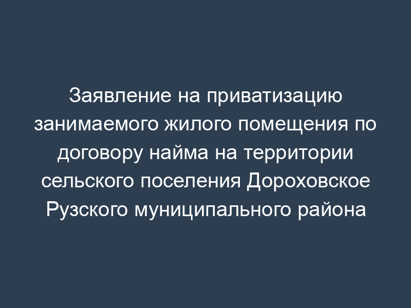 Заявление на приватизацию занимаемого жилого помещения по договору найма на территории сельского поселения Дороховское Рузского муниципального района Московской области