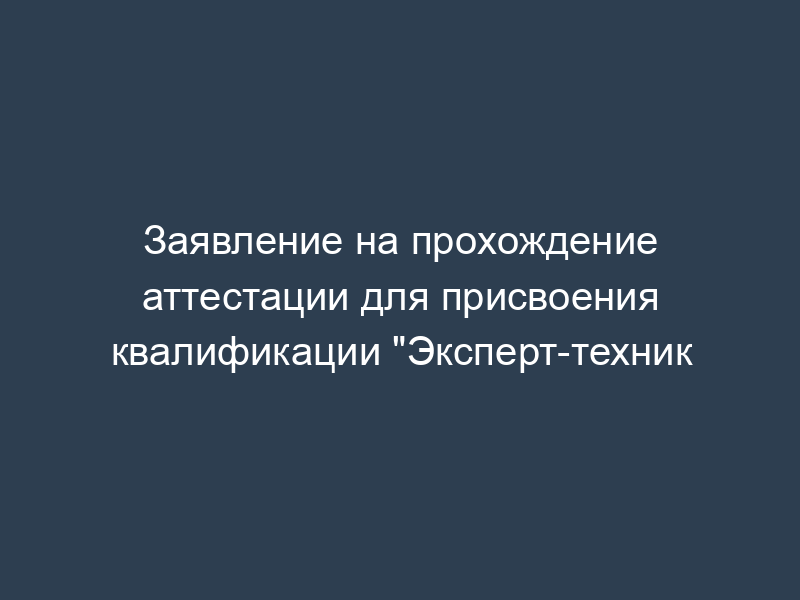 Заявление на прохождение аттестации для присвоения квалификации "Эксперт-техник
