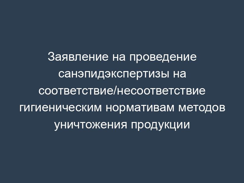 Заявление на проведение санэпидэкспертизы на соответствие/несоответствие гигиеническим нормативам методов уничтожения продукции
