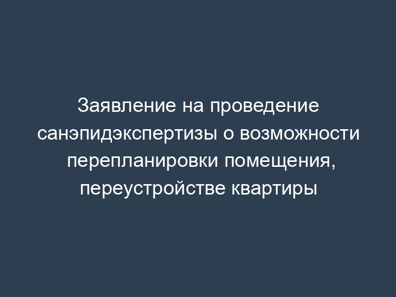 Заявление на проведение санэпидэкспертизы о возможности перепланировки помещения, переустройстве квартиры
