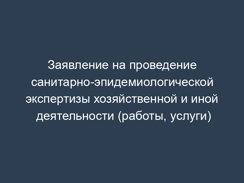Заявление на проведение санитарно-эпидемиологической экспертизы хозяйственной и иной деятельности (работы, услуги)