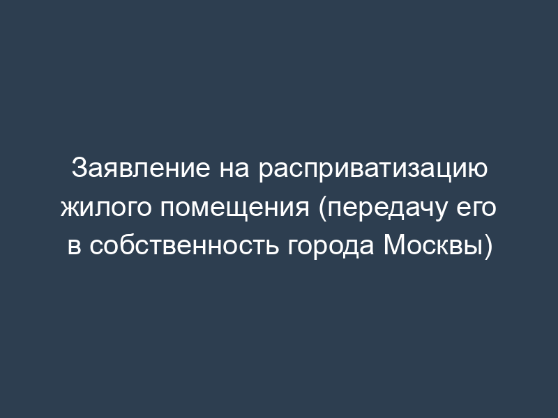 Заявление на расприватизацию жилого помещения (передачу его в собственность города Москвы)