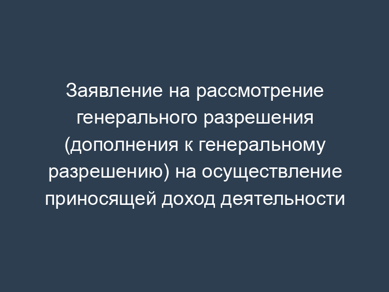 Заявление на рассмотрение генерального разрешения (дополнения к генеральному разрешению) на осуществление приносящей доход деятельности