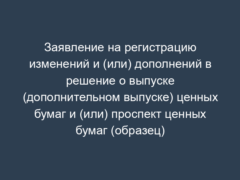 Заявление на регистрацию изменений и (или) дополнений в решение о выпуске (дополнительном выпуске) ценных бумаг и (или) проспект ценных бумаг (образец)