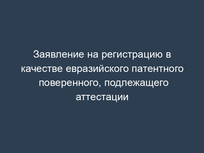 Заявление на регистрацию в качестве евразийского патентного поверенного, подлежащего аттестации