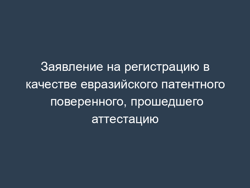Заявление на регистрацию в качестве евразийского патентного поверенного, прошедшего аттестацию