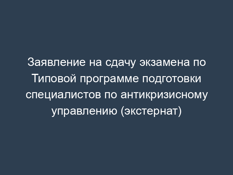 Заявление на сдачу экзамена по Типовой программе подготовки специалистов по антикризисному управлению (экстернат)